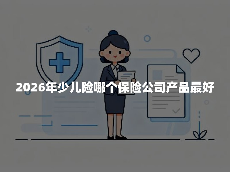2026年少儿险哪个保险公司产品最好？普通家庭怎么选不踩坑