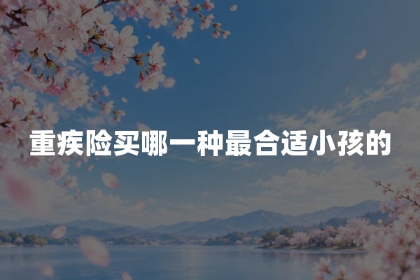 重疾险买哪一种最合适小孩的？2026年少儿重疾险选购与配置建议