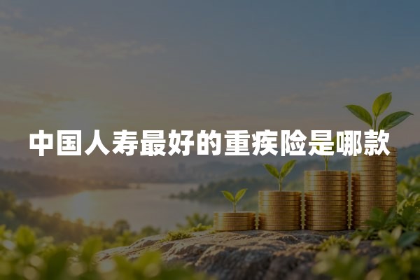 中国人寿最好的重疾险是哪款？2026年产品选择与保障分析