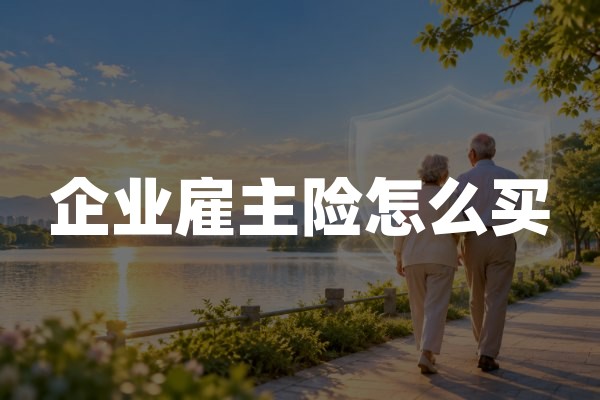 企业雇主险怎么买？投保流程、岗位申报与责任限额